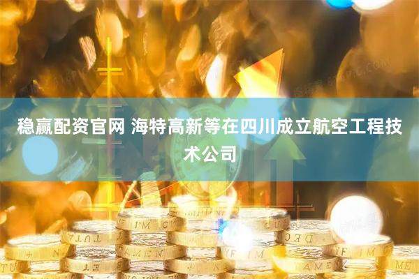 稳赢配资官网 海特高新等在四川成立航空工程技术公司
