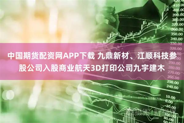 中国期货配资网APP下载 九鼎新材、江顺科技参股公司入股商业航天3D打印公司九宇建木