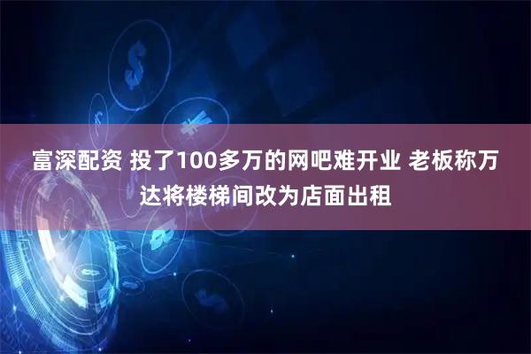 富深配资 投了100多万的网吧难开业 老板称万达将楼梯间改为店面出租