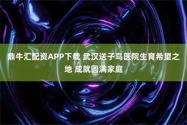 鼎牛汇配资APP下载 武汉送子鸟医院生育希望之地 成就圆满家庭