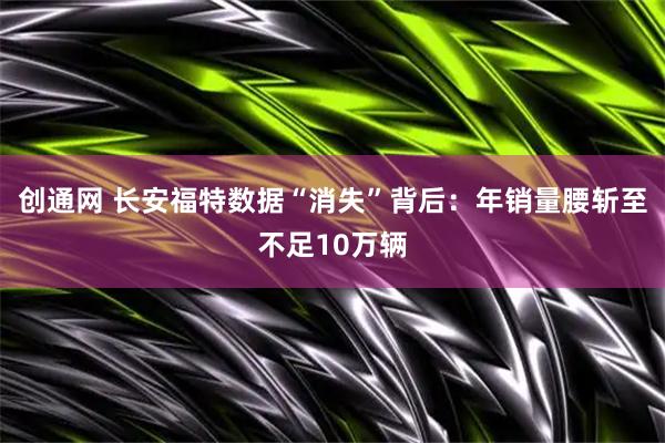 创通网 长安福特数据“消失”背后：年销量腰斩至不足10万辆