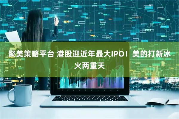聚美策略平台 港股迎近年最大IPO！美的打新冰火两重天