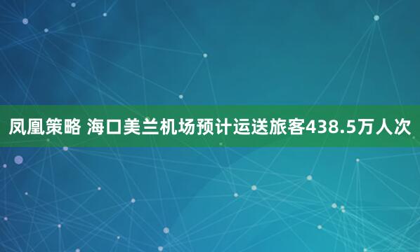 凤凰策略 海口美兰机场预计运送旅客438.5万人次