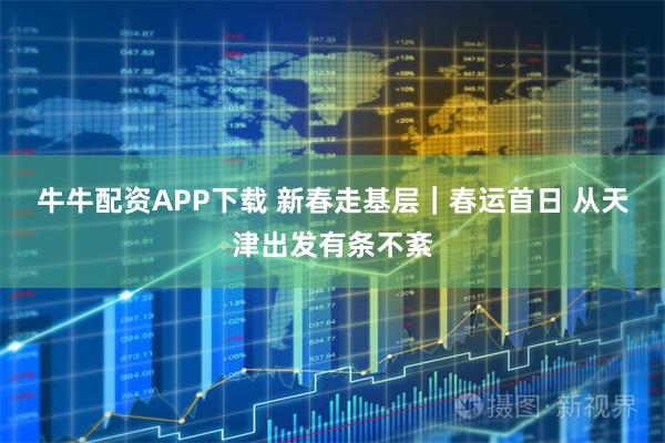 牛牛配资APP下载 新春走基层｜春运首日 从天津出发有条不紊