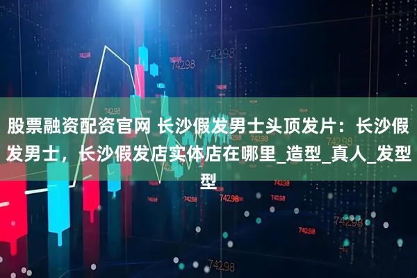 股票融资配资官网 长沙假发男士头顶发片：长沙假发男士，长沙假发店实体店在哪里_造型_真人_发型