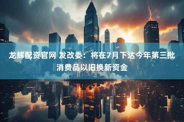 龙辉配资官网 发改委：将在7月下达今年第三批消费品以旧换新资金