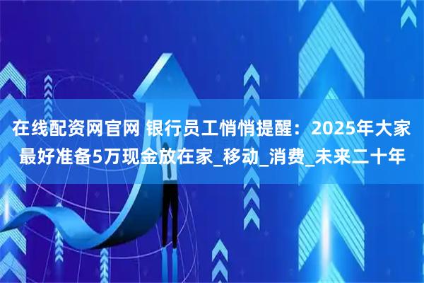 在线配资网官网 银行员工悄悄提醒：2025年大家最好准备5万现金放在家_移动_消费_未来二十年
