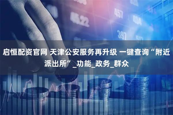 启恒配资官网 天津公安服务再升级 一键查询“附近派出所”_功能_政务_群众