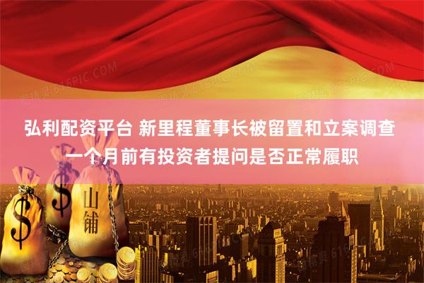弘利配资平台 新里程董事长被留置和立案调查 一个月前有投资者提问是否正常履职