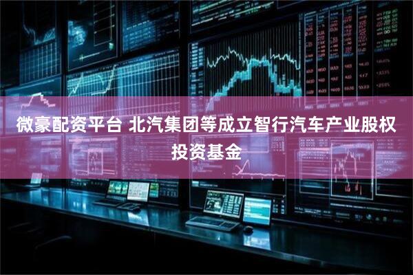 微豪配资平台 北汽集团等成立智行汽车产业股权投资基金