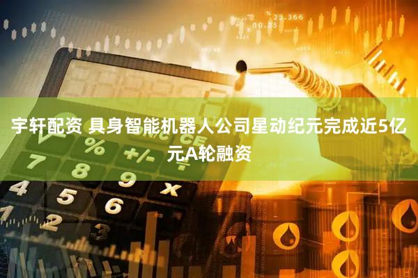 宇轩配资 具身智能机器人公司星动纪元完成近5亿元A轮融资