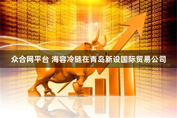 众合网平台 海容冷链在青岛新设国际贸易公司