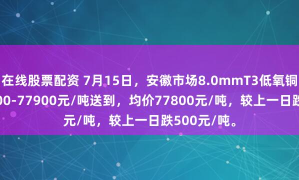 在线股票配资 7月15日，安徽市场8.0mmT3低氧铜杆报价77700-77900元/吨送到，均价77800元/吨，较上一日跌500元/吨。