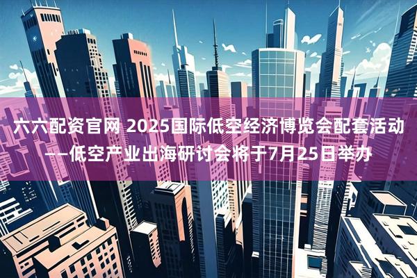 六六配资官网 2025国际低空经济博览会配套活动——低空产业出海研讨会将于7月25日举办