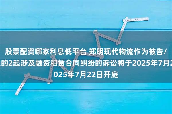 股票配资哪家利息低平台 郑明现代物流作为被告/被上诉人的2起涉及融资租赁合同纠纷的诉讼将于2025年7月22日开庭