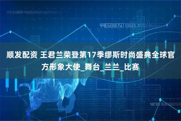 顺发配资 王君兰荣登第17季缪斯时尚盛典全球官方形象大使_舞台_兰兰_比赛