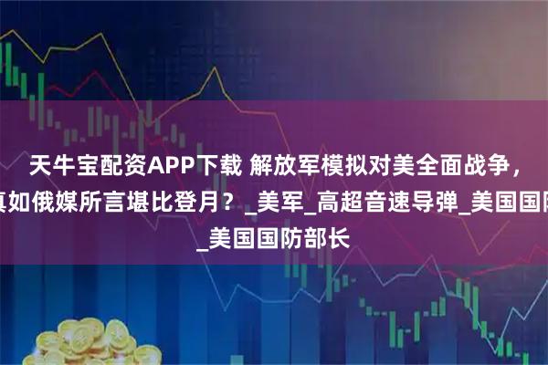 天牛宝配资APP下载 解放军模拟对美全面战争，难度真如俄媒所言堪比登月？_美军_高超音速导弹_美国国防部长