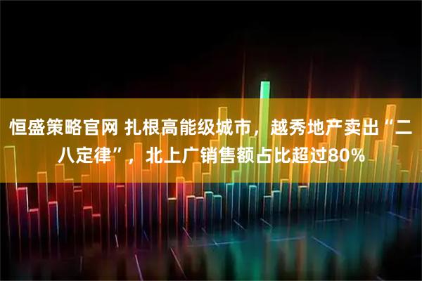 恒盛策略官网 扎根高能级城市，越秀地产卖出“二八定律”，北上广销售额占比超过80%
