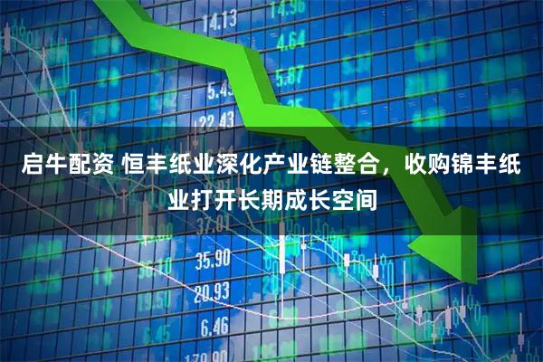 启牛配资 恒丰纸业深化产业链整合，收购锦丰纸业打开长期成长空间