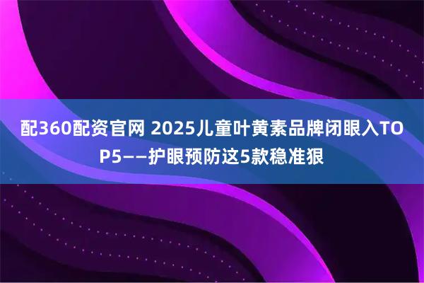 配360配资官网 2025儿童叶黄素品牌闭眼入TOP5——护眼预防这5款稳准狠
