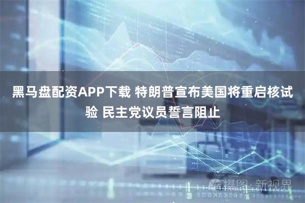 黑马盘配资APP下载 特朗普宣布美国将重启核试验 民主党议员誓言阻止