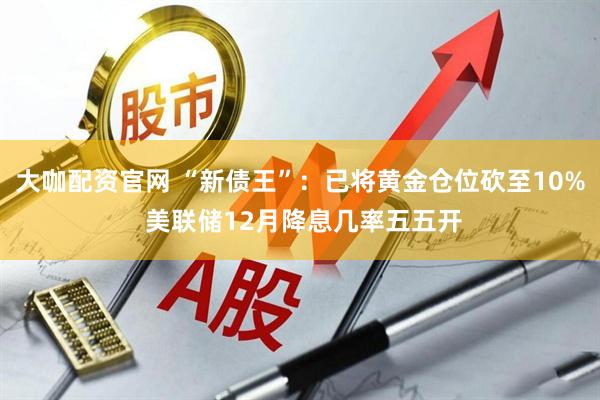 大咖配资官网 “新债王”：已将黄金仓位砍至10% 美联储12月降息几率五五开