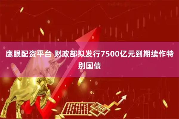 鹰眼配资平台 财政部拟发行7500亿元到期续作特别国债