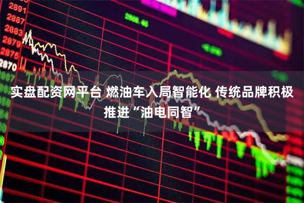 实盘配资网平台 燃油车入局智能化 传统品牌积极推进“油电同智”